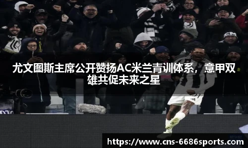 尤文图斯主席公开赞扬AC米兰青训体系,意甲双雄共促未来之星