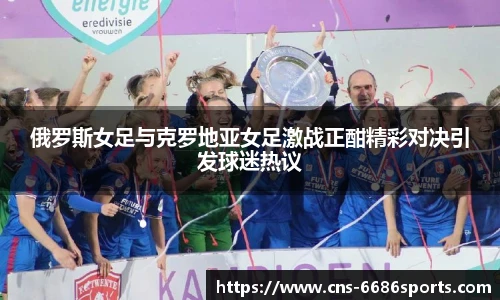 俄罗斯女足与克罗地亚女足激战正酣精彩对决引发球迷热议